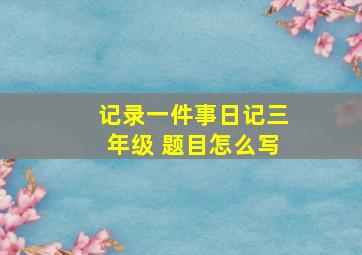 记录一件事日记三年级 题目怎么写